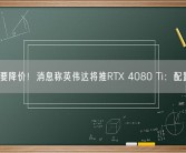 4080要降价！消息称英伟达将推RTX 4080 Ti：配置曝光！