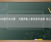 普京为中国汽车点赞：为俄罗斯人提供更多选择 抢占欧洲市场！
