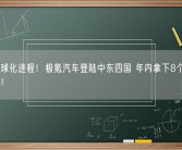 加速全球化进程！极氪汽车登陆中东四国 年内拿下8个国际主流市场！