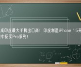 苹果已成印度最大手机出口商！印度制造iPhone 15开箱亮相：不想中招买Pro系列！