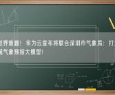 解决世界难题！华为云宣布将联合深圳市气象局：打造高精度区域气象预报大模型！