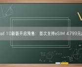 iPad 10新版开启预售：首次支持eSIM 4799元起！