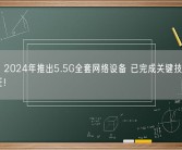 华为：2024年推出5.5G全套网络设备 已完成关键技术创新和验证！