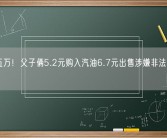 月入五万！父子俩5.2元购入汽油6.7元出售涉嫌非法经营罪被抓 