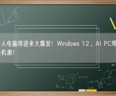 明年个人电脑将迎来大爆发！Windows 12、AI PC带来近年最强换机潮！