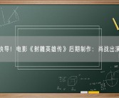 徐克执导！电影《射雕英雄传》后期制作：肖战出演郭靖！