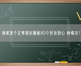 杨紫发个正常朋友圈被80个好友担心 啥情况？