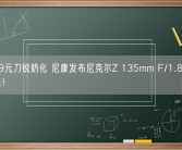 19999元刀锐奶化 尼康发布尼克尔Z 135mm F/1.8 S Plena镜头！