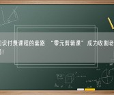 警惕知识付费课程的套路 “零元剪辑课”成为收割老年人的新骗局！