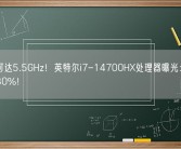 频率可达5.5GHz！英特尔i7-14700HX处理器曝光：性能提升30%！