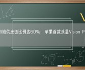 中国内地供应链比例达60%！苹果首款头显Vision Pro下月量产！