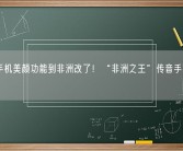 中国手机美颜功能到非洲改了！“非洲之王”传音手机上央视!