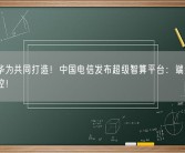 联手华为共同打造！中国电信发布超级智算平台：端到端自主可控！