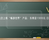 南方航空上线“畅游世界”产品：东南亚1999元 日韩2299元！