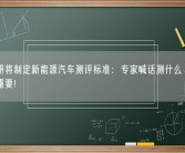 中汽研将制定新能源汽车测评标准：专家喊话测什么、怎么测很重要!