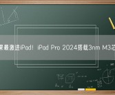 苹果最激进iPad！iPad Pro 2024搭载3nm M3芯片！