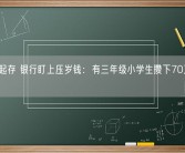 50元起存 银行盯上压岁钱：有三年级小学生攒下70万元压岁钱！