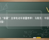 比亚迪“称霸”全球电动车销量榜单！马斯克：中国车企竞争力最强！