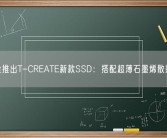 十铨推出T-CREATE新款SSD：搭配超薄石墨烯散热片！
