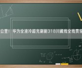 一秒一公里！华为全液冷超充刷新318川藏线全线贯穿里程碑！