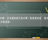超7800吨！日本福岛核污染水第二轮排海完成：海水样本曾被第二次检出氚！