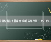 中国快递业务量连续9年稳居世界第一 独占近6成！
