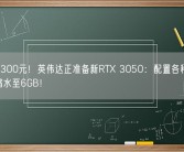 不到1300元！英伟达正准备新RTX 3050：配置各种被砍 显存缩水至6GB！