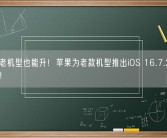 8年前老机型也能升！苹果为老款机型推出iOS 16.7.2及15.8更新！