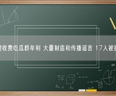 建收费吃瓜群牟利 大量制造和传播谣言 17人被抓！