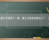 比亚迪海外市场再下一城！建立乌兹别克斯坦工厂：产量30万台！