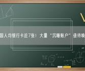 我国人均银行卡近7张！大量“沉睡账户”亟待唤醒！