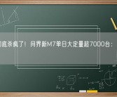 华为彻底杀疯了！问界新M7单日大定量超7000台：总量超5万！