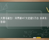 年度最大黑马诞生！问界新M7大定超5万台 余承东：起死回生真不容易！