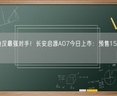 比亚迪汉最强对手！长安启源A07今日上市：预售15.8万元起！