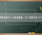 苹果关闭iOS 16验证通道：升17就回不去16了！
