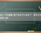 CPU已追上10代酷睿 国产龙芯GPU也来了！明年交付流片 2025年独显上线！