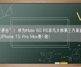 “电子茅台”！华为Mate 60 RS非凡大师第三方渠道卖3万多：比iPhone 15 Pro Max贵1倍！