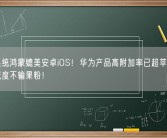 自研系统鸿蒙媲美安卓iOS！华为产品高附加率已超苹果：花粉忠诚度不输果粉！