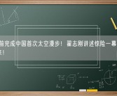 15年前完成中国首次太空漫步！翟志刚讲述惊险一幕：差点回不来!