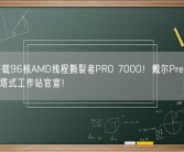 首批搭载96核AMD线程撕裂者PRO 7000！戴尔Precision 7875塔式工作站官宣！