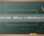 50个月持久流畅！荣耀Magic Vs2搭载全新MagicOS亮相!
